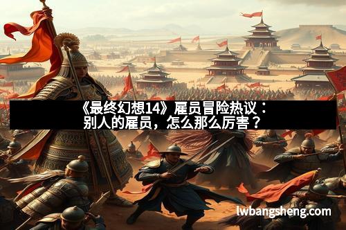 《最终幻想14》雇员冒险热议：别人的雇员，怎么那么厉害？