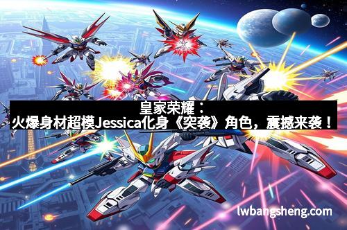 皇家荣耀：火爆身材超模Jessica化身《突袭》角色，震撼来袭！